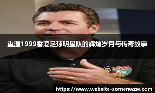 重温1999香港足球明星队的辉煌岁月与传奇故事