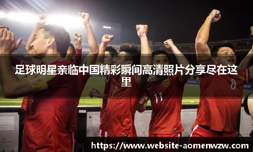 足球明星亲临中国精彩瞬间高清照片分享尽在这里